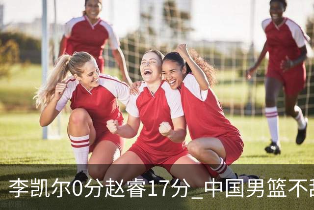 李凯尔0分赵睿17分 中国男篮不敌塞尔维亚